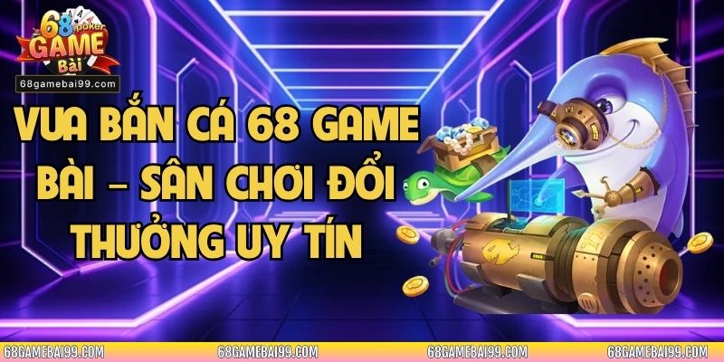 Vua Bắn Cá 68 Game Bài – Sân Chơi Đổi Thưởng Uy Tín 